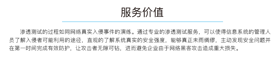 服务价值：渗透测试的过程如同网络真实入侵事件的演练。通过专业的渗透测试服务,可以使得信息系统的管理人员了解入侵者可能利用的途径,直观的了解系统真实的安全强度,能够真正未雨绸缪,主动发现安全问题并在第一时间完成有效防护,让攻击者无隙可钻,进而避免企业由于网络黑客攻击造成重大损失。